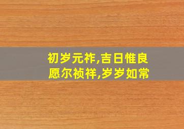 初岁元祚,吉日惟良 愿尔祯祥,岁岁如常